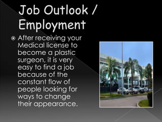    After receiving your
    Medical license to
    become a plastic
    surgeon, it is very
    easy to find a job
    because of the
    constant flow of
    people looking for
    ways to change
    their appearance.
 