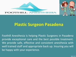 Plastic Surgeon Pasadena
Foothill Anesthesia is helping Plastic Surgeons in Pasadena
provide exceptional care and the best possible treatment.
We provide safe, effective and consistent anesthesia with
well trained staff and appropriate back up. Insuring you will
be happy with your experience.
 