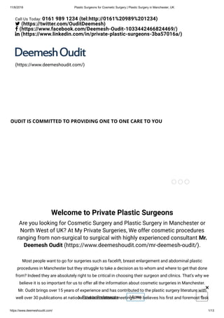11/8/2018 Plastic Surgeons for Cosmetic Surgery | Plastic Surgery in Manchester, UK
https://www.deemeshoudit.com/ 1/13
OUDIT IS COMMITTED TO PROVIDING ONE TO ONE CARE TO YOU
Welcome to Private Plastic Surgeons
Are you looking for Cosmetic Surgery and Plastic Surgery in Manchester or
North West of UK? At My Private Surgeries, We offer cosmetic procedures
ranging from non-surgical to surgical with highly experienced consultant Mr.
Deemesh Oudit (https://www.deemeshoudit.com/mr-deemesh-oudit/).
Most people want to go for surgeries such as facelift, breast enlargement and abdominal plastic
procedures in Manchester but they struggle to take a decision as to whom and where to get that done
from? Indeed they are absolutely right to be critical in choosing their surgeon and clinics. That’s why we
believe it is so important for us to offer all the information about cosmetic surgeries in Manchester.
Mr. Oudit brings over 15 years of experience and has contributed to the plastic surgery literature with
well over 30 publications at national and international meetings. He believes his rst and foremost task
(https://www.deemeshoudit.com/)
Call Us Today: 0161 989 1234 (tel:http://0161%20989%201234)
 (https://twitter.com/OuditDeemesh)
 (https://www.facebook.com/Deemesh-Oudit-1033442466824469/)
 (https://www.linkedin.com/in/private-plastic-surgeons-3ba57016a/)
Privacy Preferences❯ I Agree
×
 