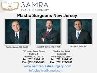 Plastic Surgeons New Jersey




Said A. Samra, MD, FACS       Asaad H. Samra, MD, FACS        Munjal P. Patel, MD

                 733 North Beers Street      300 Perrine Road
                       Suite U-1                 Suite 333
                   Holmdel, NJ 07733        Old Bridge, NJ 08857
                Tel: (732) 739-2100        Tel: (732) 739-2100
                Fax: (732) 739-0815        Fax: (732) 727-8039 
                  www.samraplasticsurgery.com
                    infoplastics@gmail.com
 