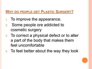 Why do people get Plastic Surgery?To improve the appearance. Some people ore addicted to cosmetic surgeryTo correct a physical defect or to alter a part of the body that makes them feel uncomfortableTo feel better about the way they look