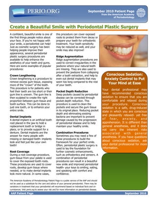 September 2010 Patient Page
                                                                                                   from the American Academy
                                                                                                             of Periodontology



Create a Beautiful Smile with Periodontal Plastic Surgery
A confident, beautiful smile is one of            this procedure can cover exposed
the first things people notice about              roots to protect them from decay or
your face. If you’re not happy with               prepare your teeth for orthodontic
your smile, a periodontist can help!              treatment. Your tooth sensitivity
Just as cosmetic surgery has been                 may be reduced as well, and your
helping people improve their                      smile may also improve!
appearance, several periodontal
plastic surgery procedures are                    Ridge Augmentation
available to help enhance the                     Ridge augmentation procedures are
aesthetics of your teeth and gums.                used to correct irregularities in the
Here are some examples of popular                 jawbone where your natural teeth
procedures:                                       are missing. They are also used to
                                                  prevent the jawbone from collapsing
Crown Lengthening                                 after a tooth extraction, and help to               Conscious Sedation:
Crown lengthening is a procedure to               even out dental implants that may                  Anxiety Control to Put
remove excess gum tissue, exposing                seem too long compared to the rest
more of the “crown” of the tooth.                 of your teeth.
                                                                                                       Your Mind at Ease
This procedure is for patients who
                                                                                                   Your dental professional may
feel their teeth are too short or their           Pocket Depth Reduction
gum line is uneven. The gum line is               Deep pockets caused by periodontal               have recommended conscious
then sculpted to create the right                 disease can be corrected through                 sedation to ensure that you are
proportion between gum tissue and                 pocket depth reduction. This                     comfortable and relaxed during
tooth surface. This can be done to                procedure is used to clean the                   your procedure. Conscious
just one tooth, or to enhance your                pockets and secure the gum tissue                sedation is a safe, drug-induced
entire smile.                                     in its original place. Reducing pocket           state in which you are conscious
                                                  depth and eliminating existing
                                                                                                   and pleasantly relaxed- yet free
Dental Implants                                   bacteria are important to prevent
A dental implant is an artificial tooth           damage caused by the progression                 of fear, anxiety, and
root placed in the jaw to hold a                  of periodontal disease and to help               apprehension. It is different than
replacement tooth or bridge in                    maintain your healthy smile.                     general anesthesia, and it does
place, or to provide support for a                                                                 not carry the inherent risks
denture. Dental implants are the                  Combination Procedures                           associated with general
answer for many people with                       Sometimes you may need a few of                  anesthesia. If you have questions
missing or damaged teeth- implants                these procedures to build the
look and feel just like your own                  framework for your perfect smile.
                                                                                                   about conscious sedation, ask
teeth!                                            Often, periodontal plastic surgery is            your dental professional for more
                                                  used to lay the foundation for                   information.
Root Coverage                                     further cosmetic enhancements,
During a root coverage procedure,                 such as orthodontics and veneers. A
gum tissue from your palate is used               combination of periodontal
to cover the exposed tooth roots.                 procedures can result in a beautiful
These procedures are used to cover                new smile and improved periodontal
roots, develop gum tissue where                   health- your keys to smiling, eating,
needed, or to make dental implants                and speaking with comfort and                      This Information Provided by
look more natural. In some cases,                 confidence.                                              Your Periodontist

The American Academy of Periodontology Patient Page is a public service of the AAP and should
not be used as a substitute for the care and advice of your personal periodontist. There may be
variations in treatment that your periodontist will recommend based on individual facts and cir-
cumstances. Visit perio.org to assess your risk and for more information on periodontal disease.
 AAP Patient Page                                                                                                     September 2010
 