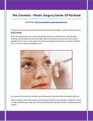 The Cosmetic - Plastic Surgery Center Of Portland
_____________________________________________________________________________________

                     By Seil Niv - http://www.plastic-surgery-portland.com/



We all just live our lives and sometimes would never think there would be a need to know more about
plastic surgery

There are relatively few, in our minds, who will take the time to actively seek out solid info about
anything. Not everything that crosses our path holds an interest for us, but we also realize just the
opposite and it is not so easy to explain. No matter what sparked your interest to see what is behind it
all, you have your reasons somewhere in you.




So, you want to find out more, and that is great because we have some solid info available right here.

Almost everyone wants to be attractive and look good. Certainly no one endeavors to look bad. There is
no single method to get a better look. The tips provided below may help one build a satisfactory beauty
regimen.
 