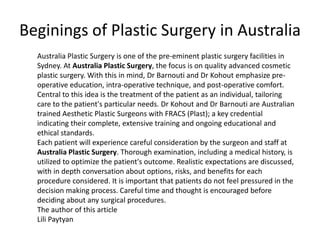 Beginings of Plastic Surgery in Australia
  Australia Plastic Surgery is one of the pre-eminent plastic surgery facilities in
  Sydney. At Australia Plastic Surgery, the focus is on quality advanced cosmetic
  plastic surgery. With this in mind, Dr Barnouti and Dr Kohout emphasize pre-
  operative education, intra-operative technique, and post-operative comfort.
  Central to this idea is the treatment of the patient as an individual, tailoring
  care to the patient's particular needs. Dr Kohout and Dr Barnouti are Australian
  trained Aesthetic Plastic Surgeons with FRACS (Plast); a key credential
  indicating their complete, extensive training and ongoing educational and
  ethical standards.
  Each patient will experience careful consideration by the surgeon and staff at
  Australia Plastic Surgery. Thorough examination, including a medical history, is
  utilized to optimize the patient's outcome. Realistic expectations are discussed,
  with in depth conversation about options, risks, and benefits for each
  procedure considered. It is important that patients do not feel pressured in the
  decision making process. Careful time and thought is encouraged before
  deciding about any surgical procedures.
  The author of this article
  Lili Paytyan
 