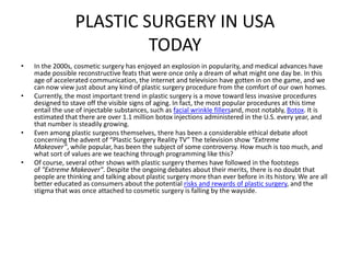PLASTIC SURGERY IN USA
                           TODAY
•   In the 2000s, cosmetic surgery has enjoyed an explosion in popularity, and medical advances have
    made possible reconstructive feats that were once only a dream of what might one day be. In this
    age of accelerated communication, the internet and television have gotten in on the game, and we
    can now view just about any kind of plastic surgery procedure from the comfort of our own homes.
•   Currently, the most important trend in plastic surgery is a move toward less invasive procedures
    designed to stave off the visible signs of aging. In fact, the most popular procedures at this time
    entail the use of injectable substances, such as facial wrinkle fillersand, most notably, Botox. It is
    estimated that there are over 1.1 million botox injections administered in the U.S. every year, and
    that number is steadily growing.
•   Even among plastic surgeons themselves, there has been a considerable ethical debate afoot
    concerning the advent of “Plastic Surgery Reality TV” The television show “Extreme
    Makeover”, while popular, has been the subject of some controversy. How much is too much, and
    what sort of values are we teaching through programming like this?
•   Of course, several other shows with plastic surgery themes have followed in the footsteps
    of "Extreme Makeover". Despite the ongoing debates about their merits, there is no doubt that
    people are thinking and talking about plastic surgery more than ever before in its history. We are all
    better educated as consumers about the potential risks and rewards of plastic surgery, and the
    stigma that was once attached to cosmetic surgery is falling by the wayside.
 