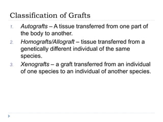 Classification of Grafts
1. Autografts – A tissue transferred from one part of
the body to another.
2. Homografts/Allograft – tissue transferred from a
genetically different individual of the same
species.
3. Xenografts – a graft transferred from an individual
of one species to an individual of another species.
 