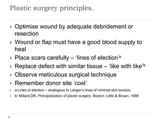 Plastic surgery principles.
 Optimise wound by adequate debridement or
resection
 Wound or flap must have a good blood supply to
heal
 Place scars carefully – ‘lines of election’a
 Replace defect with similar tissue – ‘like with like’b
 Observe meticulous surgical technique
 Remember donor site ‘cost’
 a:Lines of election – analogous to Langer’s lines of minimal skin tension.
 b: Millard DR. Principalization of plastic surgery. Boston: Little & Brown, 1986
 
