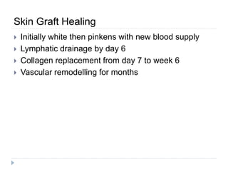 Skin Graft Healing
 Initially white then pinkens with new blood supply
 Lymphatic drainage by day 6
 Collagen replacement from day 7 to week 6
 Vascular remodelling for months
 