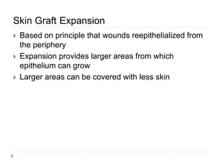 Skin Graft Expansion
 Based on principle that wounds reepithelialized from
the periphery
 Expansion provides larger areas from which
epithelium can grow
 Larger areas can be covered with less skin
 