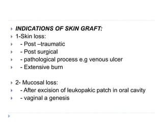  INDICATIONS OF SKIN GRAFT:
 1-Skin loss:
 - Post –traumatic
 - Post surgical
 - pathological process e.g venous ulcer
 - Extensive burn
 2- Mucosal loss:
 - After excision of leukopakic patch in oral cavity
 - vaginal a genesis
 