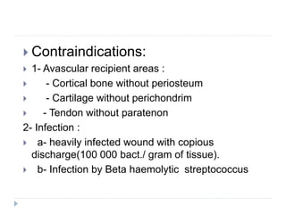 Contraindications:
 1- Avascular recipient areas :
 - Cortical bone without periosteum
 - Cartilage without perichondrim
 - Tendon without paratenon
2- Infection :
 a- heavily infected wound with copious
discharge(100 000 bact./ gram of tissue).
 b- Infection by Beta haemolytic streptococcus
 