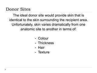Donor Sites
The ideal donor site would provide skin that is
identical to the skin surrounding the recipient area.
Unfortunately, skin varies dramatically from one
anatomic site to another in terms of:
- Colour
- Thickness
- Hair
- Texture
 