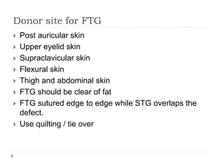 Donor site for FTG
 Post auricular skin
 Upper eyelid skin
 Supraclavicular skin
 Flexural skin
 Thigh and abdominal skin
 FTG should be clear of fat
 FTG sutured edge to edge while STG overlaps the
defect.
 Use quilting / tie over
 