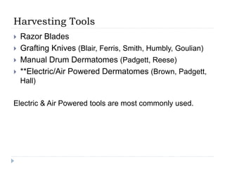 Harvesting Tools
 Razor Blades
 Grafting Knives (Blair, Ferris, Smith, Humbly, Goulian)
 Manual Drum Dermatomes (Padgett, Reese)
 **Electric/Air Powered Dermatomes (Brown, Padgett,
Hall)
Electric & Air Powered tools are most commonly used.
 