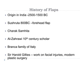 History of Flaps
 Origin in India -2500-1500 BC
 Sushruta 800BC –forehead flap
 Charak Samhita
 Al-Zahrawi 10th century scholar
 Branca family of Italy
 Sir Harold Gillies – work on facial injuries, modern
plastic surgery
 