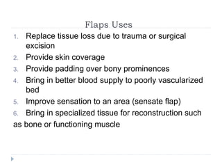 Flaps Uses
1. Replace tissue loss due to trauma or surgical
excision
2. Provide skin coverage
3. Provide padding over bony prominences
4. Bring in better blood supply to poorly vascularized
bed
5. Improve sensation to an area (sensate flap)
6. Bring in specialized tissue for reconstruction such
as bone or functioning muscle
 