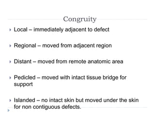 Congruity
 Local – immediately adjacent to defect
 Regional – moved from adjacent region
 Distant – moved from remote anatomic area
 Pedicled – moved with intact tissue bridge for
support
 Islanded – no intact skin but moved under the skin
for non contiguous defects.
 