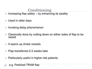 Conditioning
 Increasing flap safety – by enhancing its axiality
 Used in older days
 Invoking delay phenomenon
 Classically done by cutting down on either sides of flap to be
raised
 It opens up choke vessels
 Flap transferred 2-3 weeks later
 Particularly useful in higher risk patients
 e.g. Pedicled TRAM flap
 