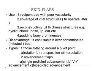 SKIN FLAPS
 Use : 1.recipent bed with poor vascularity
2.coverage of vital structures ( to operate later
)
3.reconstructing full thickness structures e.g.
eyelid ,cheek, nose, lip, ear etc.
4.padding bony prominences
 Disadvantage : it can’t sustain over contaminated
(infected ) bed.
 Types : 1.those rotating around a pivot point
a)rotation b) transposition c)interpolation
2.advancement flaps
a)single pedicled advancement b) V-Y
advancement c)bipedicled advancement
 