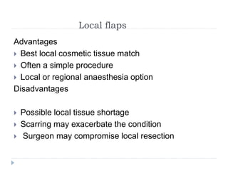 Local flaps
Advantages
 Best local cosmetic tissue match
 Often a simple procedure
 Local or regional anaesthesia option
Disadvantages
 Possible local tissue shortage
 Scarring may exacerbate the condition
 Surgeon may compromise local resection
 