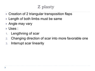 Z plasty
 Creation of 2 triangular transposition flaps
 Length of both limbs must be same
 Angle may vary
 Uses :
1. Lengthning of scar
2. Changing direction of scar into more favorable one
3. Interrupt scar linearity
 
