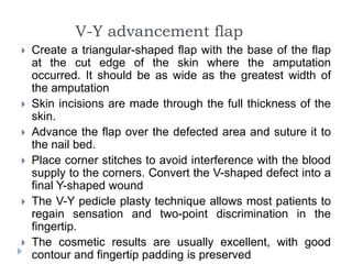 V-Y advancement flap
 Create a triangular-shaped flap with the base of the flap
at the cut edge of the skin where the amputation
occurred. It should be as wide as the greatest width of
the amputation
 Skin incisions are made through the full thickness of the
skin.
 Advance the flap over the defected area and suture it to
the nail bed.
 Place corner stitches to avoid interference with the blood
supply to the corners. Convert the V-shaped defect into a
final Y-shaped wound
 The V-Y pedicle plasty technique allows most patients to
regain sensation and two-point discrimination in the
fingertip.
 The cosmetic results are usually excellent, with good
contour and fingertip padding is preserved
 