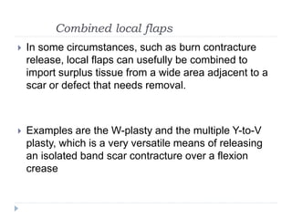 Combined local flaps
 In some circumstances, such as burn contracture
release, local flaps can usefully be combined to
import surplus tissue from a wide area adjacent to a
scar or defect that needs removal.
 Examples are the W-plasty and the multiple Y-to-V
plasty, which is a very versatile means of releasing
an isolated band scar contracture over a flexion
crease
 