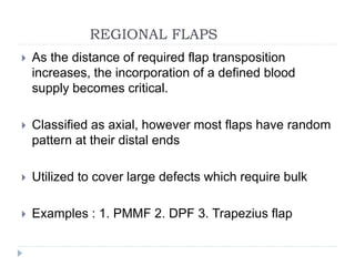 REGIONAL FLAPS
 As the distance of required flap transposition
increases, the incorporation of a defined blood
supply becomes critical.
 Classified as axial, however most flaps have random
pattern at their distal ends
 Utilized to cover large defects which require bulk
 Examples : 1. PMMF 2. DPF 3. Trapezius flap
 