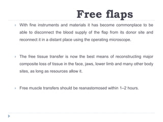 Free flaps
 With fine instruments and materials it has become commonplace to be
able to disconnect the blood supply of the flap from its donor site and
reconnect it in a distant place using the operating microscope.
 The free tissue transfer is now the best means of reconstructing major
composite loss of tissue in the face, jaws, lower limb and many other body
sites, as long as resources allow it.
 Free muscle transfers should be reanastomosed within 1–2 hours.
 