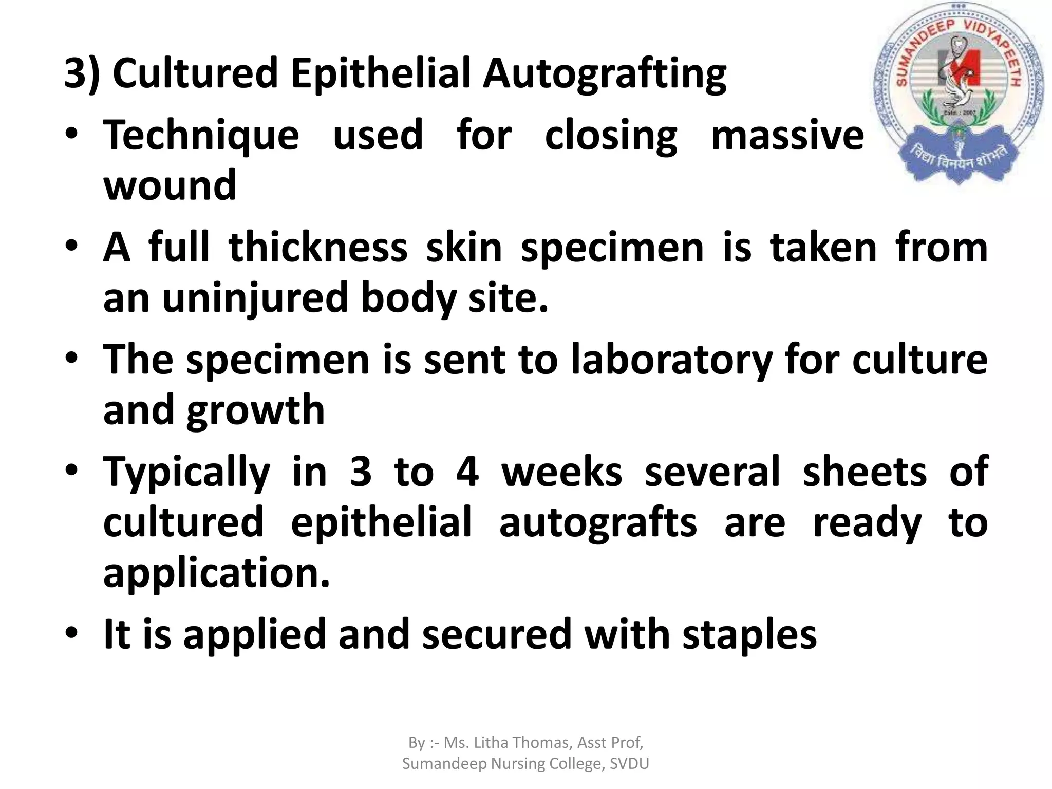 3) Cultured Epithelial Autografting
• Technique used for closing massive burn
wound
• A full thickness skin specimen is taken from
an uninjured body site.
• The specimen is sent to laboratory for culture
and growth
• Typically in 3 to 4 weeks several sheets of
cultured epithelial autografts are ready to
application.
• It is applied and secured with staples
By :- Ms. Litha Thomas, Asst Prof,
Sumandeep Nursing College, SVDU
 