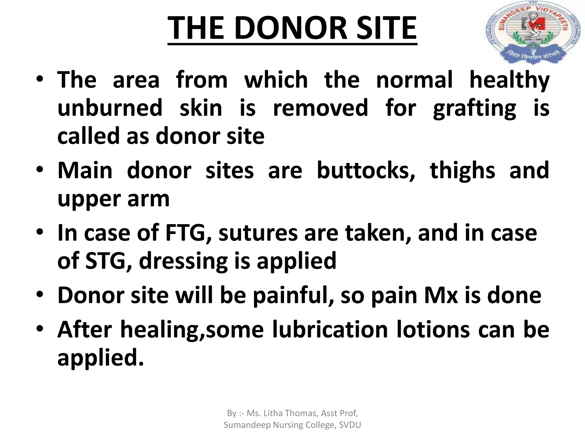 THE DONOR SITE
• The area from which the normal healthy
unburned skin is removed for grafting is
called as donor site
• Main donor sites are buttocks, thighs and
upper arm
• In case of FTG, sutures are taken, and in case
of STG, dressing is applied
• Donor site will be painful, so pain Mx is done
• After healing,some lubrication lotions can be
applied.
By :- Ms. Litha Thomas, Asst Prof,
Sumandeep Nursing College, SVDU
 