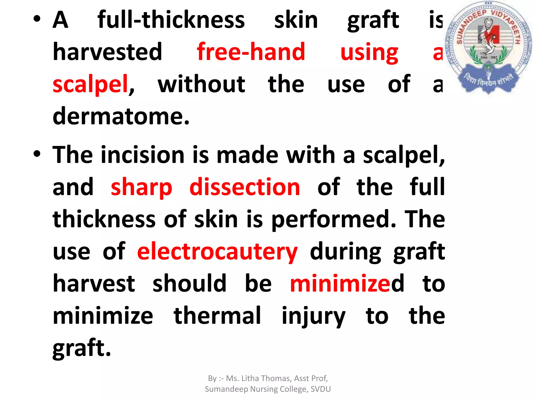 • A full-thickness skin graft is
harvested free-hand using a
scalpel, without the use of a
dermatome.
• The incision is made with a scalpel,
and sharp dissection of the full
thickness of skin is performed. The
use of electrocautery during graft
harvest should be minimized to
minimize thermal injury to the
graft.
By :- Ms. Litha Thomas, Asst Prof,
Sumandeep Nursing College, SVDU
 