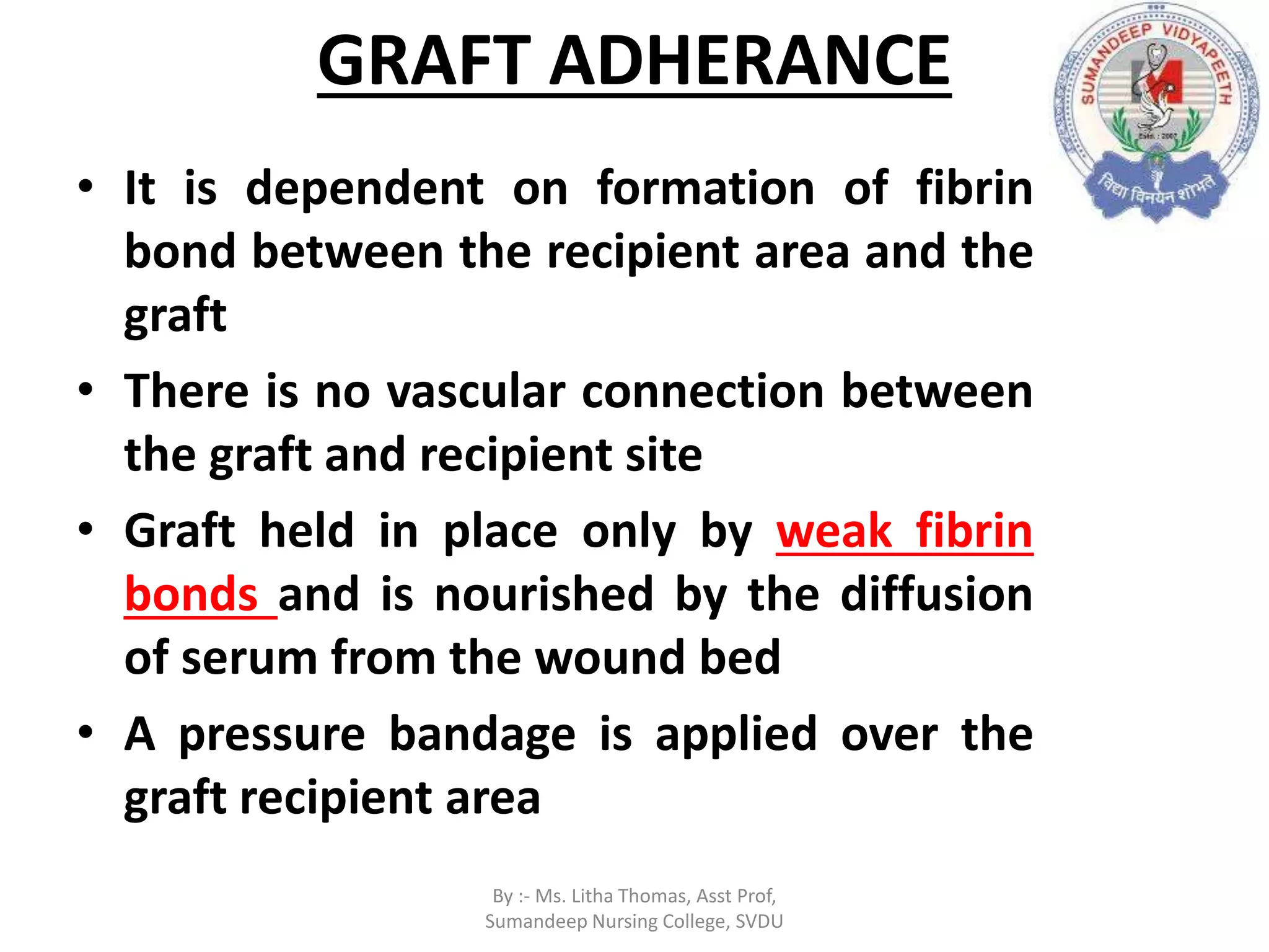 GRAFT ADHERANCE
• It is dependent on formation of fibrin
bond between the recipient area and the
graft
• There is no vascular connection between
the graft and recipient site
• Graft held in place only by weak fibrin
bonds and is nourished by the diffusion
of serum from the wound bed
• A pressure bandage is applied over the
graft recipient area
By :- Ms. Litha Thomas, Asst Prof,
Sumandeep Nursing College, SVDU
 