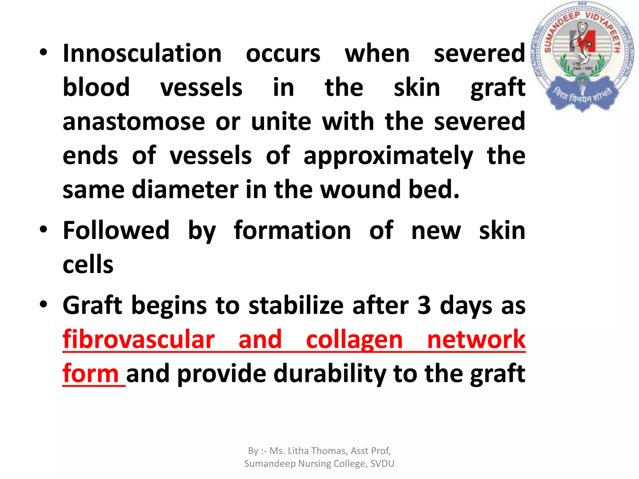 • Innosculation occurs when severed
blood vessels in the skin graft
anastomose or unite with the severed
ends of vessels of approximately the
same diameter in the wound bed.
• Followed by formation of new skin
cells
• Graft begins to stabilize after 3 days as
fibrovascular and collagen network
form and provide durability to the graft
By :- Ms. Litha Thomas, Asst Prof,
Sumandeep Nursing College, SVDU
 