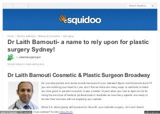 Log In

Help & Tips

Search Squidoo

Home / Fashion & Beauty / Makeup & Cosmetics / Anti-aging

Dr Laith Barnouti- a name to rely upon for plastic
surgery Sydney!
by plasticsurgerysyd
Not yet ranked or recalculating rank.

Dr Laith Barnouti Cosmetic & Plastic Surgeon Broadway
Do you skip parties and social events because of your awkward figure and facial structure? If
you are nodding your head for yes, don't fret as there are many ways or methods to make
you look good in present scenario. It was a matter of past when you had to spend a lot for
hiring the services of medical professionals in Australia as now many experts are ready to
render their services without emptying your wallets.
Either it is about going with liposuction; face lift, eye cosmetic surgery, chin and cheek
open in browser PRO version

Are you a developer? Try out the HTML to PDF API

pdfcrowd.com

 