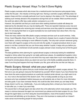 Plastic Surgery Abroad: Ways To Get It Done Rightly
Plastic surgery overseas which also known the s medical tourism has become quite popular today.
Unlike the the past , this industry is thriving right now. Having a cosmetic surgery definitely does not
appear cheap and this is actually particular true if you're staying in the states or UK. The advantage of
seeking such remedy abroad is the prospective savings that can be created. Most countries around
the world are able to offer less costly solution compares to us or UK.
However, the potential cost that you could save when seeking treatment outside will always be
balanced by the elevated risk you may be dealing with. There are reported instances every now and
then about individuals who receiving poor remedy and services once they opted for overseas remedy.
Well, I’m not saying that there is no good examples but we could barely hear about them, this may
due to bad news sells.
There are many nations that offer plastic surgery overseas services such as south america , India,
China, Czech Republic, Brazil, Korea, etc. The cost there's cheaper due to couple of reasons like less
costly labors, currency exchange or even different of quality. The only main concern whenever going
over there with regard to surgery is the one and only the quality. A surgical procedure done on your
person is not like a products that you can throw away whether it spoils; it twigs onto you before you
rectify it. NIcely , as mentioned not all cosmetic surgery abroad is bad, knowing how to find the good
types.
The best guidelines when planning for a great abroad surgery is obviously looking for established
hospital or clinics rather than going for not really well-known places. An established hospital or clinic
would have past records to focus on and which this may even make them much more believable. Do
not travel to remote places where you stand not sure how is the facility available presently there. In
case if one thing bad happens that may threaten your life, gone will be the one that can help you

Plastic Surgery Abroad: what are your options?
There are generally two options that you could choose when going for a plastic surgery abroad. The
first one is you are going to resource the treatment by yourself. Which means if you have friends that
have done the same surgical procedure at a particular medical center abroad, you might want to do
so ; he or she is the best test of the doctor's work. This is mostly possible as long as you know
someone who has completed it before because you will certainly rely on them for more information
and also guide. If you have overseas friends, this could be also done where you can keep these
things check it out for you. Additionally , if you are really going there, at least you have some friends
to look after you, in case if you want help.
The second item is through agent and also which this is the alternative which most people use. The
reason is obvious because the agent can recommend you places and the best surgeon for you. Even
though the agent takes a cut from doing the recommendations, most of the locations that they
recommend will definitely up to the elemen. They are in the business to create profit so it doesn't
make sense recommending people for bad providers.
 