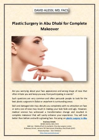 Business Details
DAVID ALESSI, MD, FACS
Address:- Medical Park Consultants-One day surgery center,
Al Bateen Street, cornerof Al Falah street,Khalidiya, Abu Dhabi (UAE)
Phone Number:- 310-734-0212
http://www.american.ae/
Plastic Surgery in Abu Dhabi for Complete
Makeover
Are you worrying about your face appearance and wrong shape of nose that
often irritate you and keep you way from participating in events?
Such questions are very common and often persuade people to look for the
best plastic surgeons in Dubai or anywhere is surrounding areas.
Dull and damaged skin may disturb you completely with no attraction on face
or extra size of nose may result in making your look fade and ugly. However,
medical science has witnessed a transformative change and resulted in
complete makeover that will surely enhance your experience. You will look
better than before and with a glowing face. Focusing on plastic surgery in Abu
 