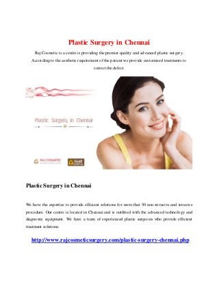 Plastic Surgery in Chennai
Raj Cosmetic is a centre is providing the premier quality and advanced plastic surgery.
According to the aesthetic requirement of the patient we provide customized treatments to
correct the defect.
Plastic Surgery in Chennai
We have the expertise to provide efficient solutions for more that 50 non-invasive and invasive
procedure. Our centre is located in Chennai and is outfitted with the advanced technology and
diagnostic equipment. We have a team of experienced plastic surgeons who provide efficient
treatment solutions.
http://www.rajcosmeticsurgery.com/plastic-surgery-chennai.php
 