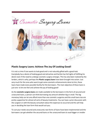 Plastic Surgery Loans: Achieve The Joy Of Looking Good!
It is not a crime if one wants to look good and is not naturally gifted with a good look.
Everybody has a desire of looking good and attractive and he/she has full rights of fulfilling his
desire even if the need to undergo cosmetic surgery emerges. This has also been realized by the
lenders, which is why; perhaps the Plastic surgery loans have been brought into action. Just
very much for the ones who want to get some cosmetic enhancements done to him, these
loans have made every possible facility for the borrowers. The main objective of these loans is
just one- to let one feel and achieve the joy of looking good!

As the cosmetic surgery loans are made available to the borrowers in the form of secured and
unsecured loans, a person can think borrowing any amount whether big or small. The big
monetary help can let one afford more than one cosmetic surgeries and the small loans too are
pretty supportive for almost all sorts of beauty treatments. You can have a prior discussion with
the surgeon or with the beauty consultant about the expenses to occurred and this will help
you in deciding the loan form that would suit you.

To suit your needs secured and unsecured, two forms of loans have been implemented and the
borrowers can get whether the secured loans or the unsecured loans to avail bigger or smaller
 