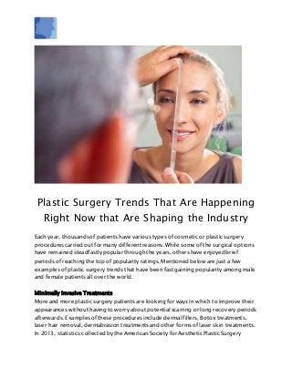 Plastic Surgery Trends That Are Happening
Right Now that Are Shaping the Industry
Each year, thousands of patients have various types of cosmetic or plastic surgery
procedures carried out for many different reasons. While some of the surgical options
have remained steadfastly popular through the years, others have enjoyed brief
periods of reaching the top of popularity ratings. Mentioned below are just a few
examples of plastic surgery trends that have been fast gaining popularity among male
and female patients all over the world.
Minimally Invasive Treatments
More and more plastic surgery patients are looking for ways in which to improve their
appearances without having to worry about potential scarring or long recovery periods
afterwards. Examples of these procedures include dermal fillers, Botox treatments,
laser hair removal, dermabrasion treatments and other forms of laser skin treatments.
In 2013, statistics collected by the American Society for Aesthetic Plastic Surgery
 