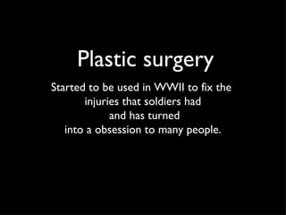 Plastic surgery Started to be used in WWII to fix the  injuries that soldiers had and has turned into a obsession to many people. 
