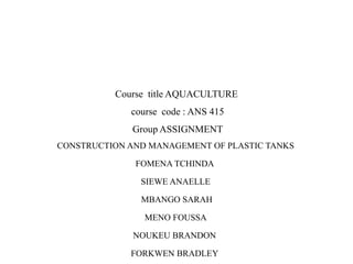 Course title AQUACULTURE
course code : ANS 415
Group ASSIGNMENT
CONSTRUCTION AND MANAGEMENT OF PLASTIC TANKS
FOMENA TCHINDA
SIEWE ANAELLE
MBANGO SARAH
MENO FOUSSA
NOUKEU BRANDON
FORKWEN BRADLEY
 