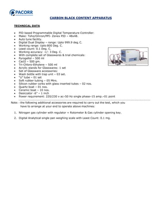 CARBON BLACK CONTENT APPARATUS
TECHNICAL DATA
 PID based Programmable Digital Temperature Controller:
 Make: Toho/Omron/PPI- Zenex PID – 48x48.
 Auto tune facility.
 Digital Dual Display – range: Upto 999.9 deg. C.
 Working range: Upto 800 Deg. C.
 Least count: 0.1 Deg. C.
 Working accuracy: +/- 3 Deg. C.
 With complete set of Glasswares & trial chemicals:
 Pyrogellol – 500 ml
 Cacl2 – 500 gm.
 Tri-Chloro-Ethylene – 500 ml
 Acrylic stands for Glasswares: 1 set
 Set of Glassware accessories:
 Wash bottle with trap unit – 03 set.
 “U” tube – 01 set
 Soft rubber tubing – 05 Mtrs.
 Silicon rubber corks with glass inserted tubes – 02 nos.
 Quartz boat – 01 nos.
 Ceramic boat – 10 nos.
 Desiccator -6” – 1 inch
 Power requirement: 220/230 v ac–50 Hz single phase–15 amp.–01 point
Note: ‐ the following additional accessories are required to carry out the test, which you
have to arrange at your end to operate above machines:
1. Nitrogen gas cylinder with regulator + Rotometer & Gas cylinder opening key.
2. Digital Analytical single pan weighing scale with Least Count: 0.1 mg.
 