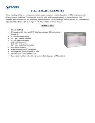 COLOUR MATCHING CABINET
Colour matching cabinet is a very extensively used testing instrument to match the colours of different products under
different lighting conditions. This instrument is used in many different industries such as textile industries, food
industries, paint industries etc. The instrument is a closed cabinet with different light sources installed in it. The specimen
is placed under different lights at an angle of 450 along with the reference standard.
TECHNICAL DATA
 Model: PCCMC-1
 The equipment is fitted with FIVE Light Sources as per CIE International
Standards:
 D – 65 – Artificial daylight.
 TFL Light-Tungsten Filament.
 TL – 84 Light-Point of Sale
 UVB Light-Ultra Violet
 CWF Light-Cool white fluorescent
 Hour Meter-Imported
 Angle of viewing booth – 45 degree
 Viewing Booth Material – Wood or Steel
 Time Totalizer – Upto 99999.9 hours
 Pacorr color matching cabinet is manufactured strictly as per ASTM standards.
 