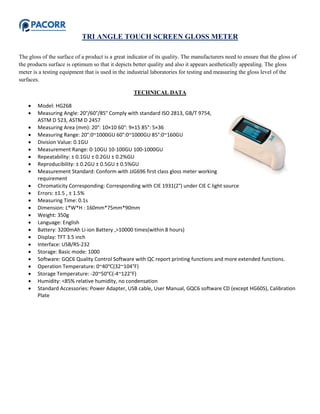 TRI ANGLE TOUCH SCREEN GLOSS METER
The gloss of the surface of a product is a great indicator of its quality. The manufacturers need to ensure that the gloss of
the products surface is optimum so that it depicts better quality and also it appears aesthetically appealing. The gloss
meter is a testing equipment that is used in the industrial laboratories for testing and measuring the gloss level of the
surfaces.
TECHNICAL DATA
 Model: HG268
 Measuring Angle: 20°/60°/85° Comply with standard ISO 2813, GB/T 9754,
ASTM D 523, ASTM D 2457
 Measuring Area (mm): 20°: 10×10 60°: 9×15 85°: 5×36
 Measuring Range: 20°:0~1000GU 60°:0~1000GU 85°:0~160GU
 Division Value: 0.1GU
 Measurement Range: 0-10GU 10-100GU 100-1000GU
 Repeatability: ± 0.1GU ± 0.2GU ± 0.2%GU
 Reproducibility: ± 0.2GU ± 0.5GU ± 0.5%GU
 Measurement Standard: Conform with JJG696 first class gloss meter working
requirement
 Chromaticity Corresponding: Corresponding with CIE 1931(2°) under CIE C light source
 Errors: ±1.5 , ± 1.5%
 Measuring Time: 0.1s
 Dimension: L*W*H : 160mm*75mm*90mm
 Weight: 350g
 Language: English
 Battery: 3200mAh Li-ion Battery ,>10000 times(within 8 hours)
 Display: TFT 3.5 inch
 Interface: USB/RS-232
 Storage: Basic mode: 1000
 Software: GQC6 Quality Control Software with QC report printing functions and more extended functions.
 Operation Temperature: 0~40℃(32~104°F)
 Storage Temperature: -20~50℃(-4~122°F)
 Humidity: <85% relative humidity, no condensation
 Standard Accessories: Power Adapter, USB cable, User Manual, GQC6 software CD (except HG60S), Calibration
Plate
 