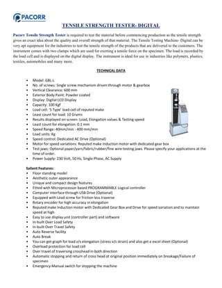 TENSILE STRENGTH TESTER- DIGITAL
Pacorr Tensile Strength Tester is required to test the material before commencing production as the tensile strength
gives an exact idea about the quality and overall strength of that material. The Tensile Testing Machine- Digital can be
very apt equipment for the industries to test the tensile strength of the products that are delivered to the customers. The
instrument comes with two clamps which are used for exerting a tensile force on the specimen. The load is recorded by
the load cell and is displayed on the digital display. The instrument is ideal for use in industries like polymers, plastics,
textiles, automobiles and many more.
TECHNICAL DATA
• Model: GBL-L
• No. of screws: Single screw mechanism driven through motor & gearbox
• Vertical Clearance: 600 mm
• Exterior Body Paint: Powder coated
• Display: Digital LCD Display
• Capacity: 100 Kgf
• Load cell: ‘S Type’ load-cell of reputed make
• Least count for load: 10 Grams
• Results displayed on screen: Load, Elongation values & Testing speed
• Least count for elongation: 0.1 mm
• Speed Range: 40mm/min - 400 mm/min
• Load units: Kg
• Speed control: Dedicated AC Drive (Optional)
• Motor for speed variations: Reputed make induction motor with dedicated gear box
• Test jaws: Optional paper/yarn/fabric/rubber/fine wire testing jaws. Please specify your applications at the
time of order.
• Power Supply: 230 Volt, 50 Hz, Single Phase, AC Supply
Salient Features:
• Floor standing model
• Aesthetic outer appearance
• Unique and compact design features
• Fitted with Microprocessor based PROGRAMMABLE Logical controller
• Computer interface through USB Drive (Optional)
• Equipped with Lead screw for friction less traverse
• Rotary encoder for high accuracy in elongation
• Reputed make Induction motor with Dedicated Gear Box and Drive for speed variation and to maintain
speed at high
• Easy to use display unit (controller part) and software
• In-built Over Load Safety
• In-built Over Travel Safety
• Auto Reverse facility
• Auto Break
• You can get graph for load v/s elongation (stress v/s strain) and also get a excel sheet (Optional)
• Overload protection for load cell
• Over travel of traversing crosshead in both direction
• Automatic stopping and return of cross head at original position immediately on breakage/Failure of
specimen
• Emergency Manual switch for stopping the machine
 