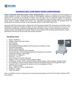AUTOMATIC MELT FLOW INDEX TESTER (COMPUTERIZED)
Pacorr Automatic Melt Flow Index Tester Computerized is used for evaluating the flow properties of
molten plastics or resins. The Melt flow Index of thermoplastic materials is defined as the rate of flow (in
grams per ten minutes) of extrudates of molten resins through a jet of a particular length and diameter.
The test is carried out under prescribed condition of temperature, load and piston position in a cylindrical
cavity inside a heated metallic tube barrel. The instrument accurately provides all standard terms of
temperature and pressure strictly as per standards ASTM D 1238-1992 & ISO 1133.
Automatic Melt Flow Index tester is fitted with a Microprocessor based PID Temperature controller, with a
temperature range from ambient to 400°C. It has a resolution of 0.1°C and an accuracy of ± 0.1°C. The
instrument incorporates a digital pre-settable timer and buzzer output. It has a provision of automatic
sample cutting, Auto Weighing of sample, RS232 Communication with Windows based Software, report
generation and ensures the accurate and smooth operation.
TECHNICAL DATA
 Model: PCAMFIC-1
 Display: Digital LCD with backlit
 Auto Cutting
 Auto Weighing
 Inbuilt digital Weighing Balance with Accuracy of 0.001gm (1mg).
 Auto MFR Calculation.
 Window based software.
 RS 232 port to Interface with Computer.
 Temp Controller: Microcontroller based LED Temperature Controller.
 Temperature Range: Upto 400ºC
 Resolution: 0.1 degree C
 Accuracy: ± 0.1°C.
 Timer: Range up to 999.9 Seconds
 Weights: 2.16, 5.0 Kg hard chrome plated weights.
 Accessories: Orifice, Piston, Material charger, Barrel cleaner, Orifice cleaner, Sample Cutter.
 On completion of test scrolling display for all the Individual results and Average MFI value.
 Transfer to PC or Computer for record or Print on completion of Test.
 Paint: Powder Coated.
 Power: 220V AC / 50 Hz, Single Phase
 Amperes: 4 Amps.
 Table Top Model
Note: In addition to this we request you to buy Personal Computer with CD Rom & Serial interface COM
Port (COM1).
 