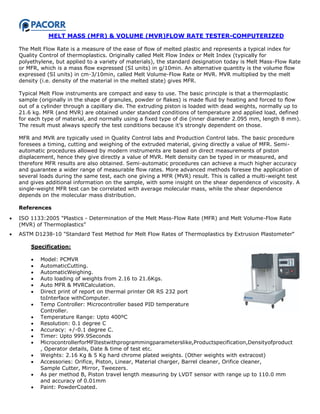 MELT MASS (MFR) & VOLUME (MVR)FLOW RATE TESTER-COMPUTERIZED
The Melt Flow Rate is a measure of the ease of flow of melted plastic and represents a typical index for
Quality Control of thermoplastics. Originally called Melt Flow Index or Melt Index (typically for
polyethylene, but applied to a variety of materials), the standard designation today is Melt Mass-Flow Rate
or MFR, which is a mass flow expressed (SI units) in g/10min. An alternative quantity is the volume flow
expressed (SI units) in cm-3/10min, called Melt Volume-Flow Rate or MVR. MVR multiplied by the melt
density (i.e. density of the material in the melted state) gives MFR.
Typical Melt Flow instruments are compact and easy to use. The basic principle is that a thermoplastic
sample (originally in the shape of granules, powder or flakes) is made fluid by heating and forced to flow
out of a cylinder through a capillary die. The extruding piston is loaded with dead weights, normally up to
21.6 kg. MFR (and MVR) are obtained under standard conditions of temperature and applied load, defined
for each type of material, and normally using a fixed type of die (inner diameter 2.095 mm, length 8 mm).
The result must always specify the test conditions because it‟s strongly dependent on those.
MFR and MVR are typically used in Quality Control labs and Production Control labs. The basic procedure
foresees a timing, cutting and weighing of the extruded material, giving directly a value of MFR. Semi-
automatic procedures allowed by modern instruments are based on direct measurements of piston
displacement, hence they give directly a value of MVR. Melt density can be typed in or measured, and
therefore MFR results are also obtained. Semi-automatic procedures can achieve a much higher accuracy
and guarantee a wider range of measurable flow rates. More advanced methods foresee the application of
several loads during the same test, each one giving a MFR (MVR) result. This is called a multi-weight test
and gives additional information on the sample, with some insight on the shear dependence of viscosity. A
single-weight MFR test can be correlated with average molecular mass, while the shear dependence
depends on the molecular mass distribution.
References
 ISO 1133:2005 "Plastics - Determination of the Melt Mass-Flow Rate (MFR) and Melt Volume-Flow Rate
(MVR) of Thermoplastics”
 ASTM D1238-10 "Standard Test Method for Melt Flow Rates of Thermoplastics by Extrusion Plastometer“
Specification:
 Model: PCMVR
 AutomaticCutting.
 AutomaticWeighing.
 Auto loading of weights from 2.16 to 21.6Kgs.
 Auto MFR & MVRCalculation.
 Direct print of report on thermal printer OR RS 232 port
toInterface withComputer.
 Temp Controller: Microcontroller based PID temperature
Controller.
 Temperature Range: Upto 400ºC
 Resolution: 0.1 degree C
 Accuracy: +/-0.1 degree C.
 Timer: Upto 999.9Seconds
 MicrocontrollerforMFItestwithprogrammingparameterslike,Productspecification,Densityofproduct
, Operator details, Date & time of test etc.
 Weights: 2.16 Kg & 5 Kg hard chrome plated weights. (Other weights with extracost)
 Accessories: Orifice, Piston, Linear, Material charger, Barrel cleaner, Orifice cleaner,
Sample Cutter, Mirror, Tweezers.
 As per method B, Piston travel length measuring by LVDT sensor with range up to 110.0 mm
and accuracy of 0.01mm
 Paint: PowderCoated.
 