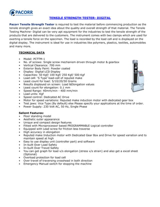 TENSILE STRENGTH TESTER- DIGITAL
Pacorr Tensile Strength Tester is required to test the material before commencing production as the
tensile strength gives an exact idea about the quality and overall strength of that material. The Tensile
Testing Machine- Digital can be very apt equipment for the industries to test the tensile strength of the
products that are delivered to the customers. The instrument comes with two clamps which are used for
exerting a tensile force on the specimen. The load is recorded by the load cell and is displayed on the
digital display. The instrument is ideal for use in industries like polymers, plastics, textiles, automobiles
and many more.
TECHNICAL DATA
• Model: PCTTM-1
• No. of screws: Single screw mechanism driven through motor & gearbox
• Vertical Clearance: 700 mm
• Exterior Body Paint: Powder coated
• Display: Digital LCD Display
• Capacities: 50 Kgf/ 100 Kgf/ 250 Kgf/ 500 Kgf
• Load cell: „S Type‟ load-cell of reputed make
• Least count for load: 5/10/20/50 Grams
• Results displayed on screen: Load &Elongation values
• Least count for elongation: 0.1 mm
• Speed Range: 40mm/min - 400 mm/min
• Load units: Kgf
• Speed control: Dedicated AC Drive
• Motor for speed variations: Reputed make induction motor with dedicated gear box
• Test jaws: Vice Type (By default) else Please specify your applications at the time of order.
• Power Supply: 230 Volt AC, 50 Hz, Single Phase
Salient Features:
• Floor standing model
• Aesthetic outer appearance
• Unique and compact design features
• Fitted with Microprocessor based PROGRAMMABLE Logical controller
• Equipped with Lead screw for friction less traverse
• High accuracy in elongation
• Reputed make Induction motor with Dedicated Gear Box and Drive for speed variation and to
maintain speed at high
• Easy to use display unit (controller part) and software
• In-built Over Load Safety
• In-built Over Travel Safety
• You can get graph for load v/s elongation (stress v/s strain) and also get a excel sheet
(Optional)
• Overload protection for load cell
• Over travel of traversing crosshead in both direction
• Emergency Manual switch for stopping the machine
 