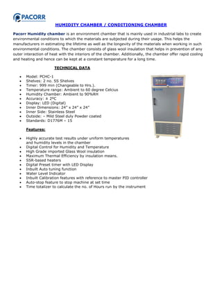HUMIDITY CHAMBER / CONDITIONING CHAMBER
Pacorr Humidity chamber is an environment chamber that is mainly used in industrial labs to create
environmental conditions to which the materials are subjected during their usage. This helps the
manufacturers in estimating the lifetime as well as the longevity of the materials when working in such
environmental conditions. The chamber consists of glass wool insulation that helps in prevention of any
outer interaction of heat with the interiors of the chamber. Additionally, the chamber offer rapid cooling
and heating and hence can be kept at a constant temperature for a long time.
TECHNICAL DATA
 Model: PCHC-1
 Shelves: 2 no. SS Shelves
 Timer: 999 min (Changeable to Hrs.).
 Temperature range: Ambient to 60 degree Celcius
 Humidity Chamber: Ambient to 90%RH
 Accuracy: ± 2ºC
 Display: LED (Digital)
 Inner Dimensions: 24” x 24” x 24”
 Inner Side: Stainless Steel
 Outside: – Mild Steel duly Powder coated
 Standards: D1776M – 15
Features:
 Highly accurate test results under uniform temperatures
and humidity levels in the chamber
 Digital Control for Humidity and Temperature
 High Grade imported Glass Wool insulation
 Maximum Thermal Efficiency by insulation means.
 SSR-based heaters
 Digital Preset timer with LED Display
 Inbuilt Auto tuning function
 Water Level Indicator
 Inbuilt Calibration features with reference to master PID controller
 Auto-stop feature to stop machine at set time
 Time totalizer to calculate the no. of Hours run by the instrument
 